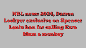 NRL news 2024, Darren Lockyer exclusive on Spencer Leniu ban for calling Ezra Mam a monkey