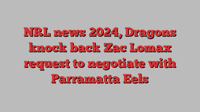 NRL news 2024, Dragons knock back Zac Lomax request to negotiate with Parramatta Eels