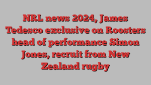 NRL news 2024, James Tedesco exclusive on Roosters head of performance Simon Jones, recruit from New Zealand rugby