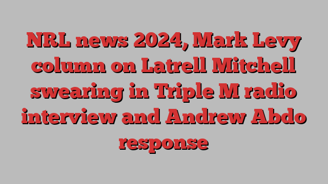 NRL news 2024, Mark Levy column on Latrell Mitchell swearing in Triple M radio interview and Andrew Abdo response