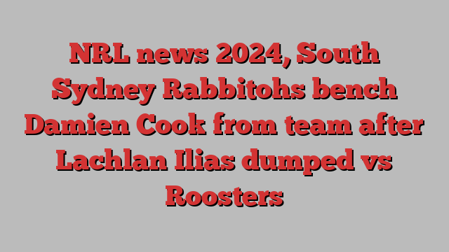 NRL news 2024, South Sydney Rabbitohs bench Damien Cook from team after Lachlan Ilias dumped vs Roosters