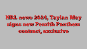 NRL news 2024, Taylan May signs new Penrith Panthers contract, exclusive