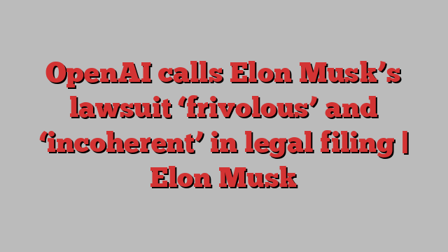 OpenAI calls Elon Musk’s lawsuit ‘frivolous’ and ‘incoherent’ in legal filing | Elon Musk