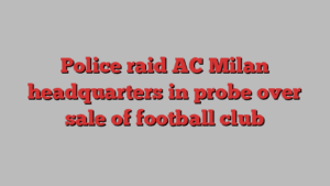 Police raid AC Milan headquarters in probe over sale of football club