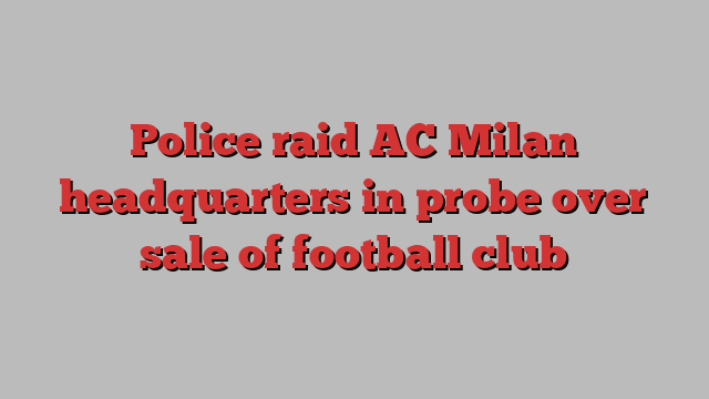 Police raid AC Milan headquarters in probe over sale of football club