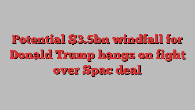 Potential $3.5bn windfall for Donald Trump hangs on fight over Spac deal