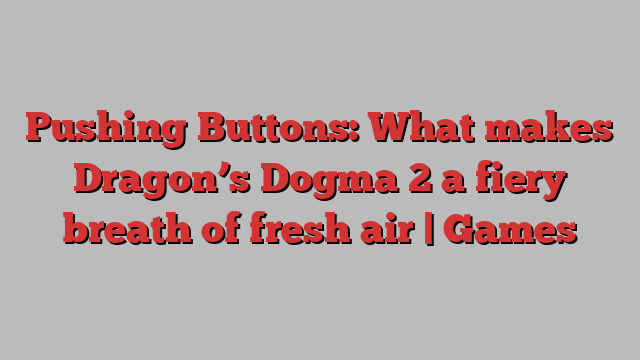 Pushing Buttons: What makes Dragon’s Dogma 2 a fiery breath of fresh air | Games