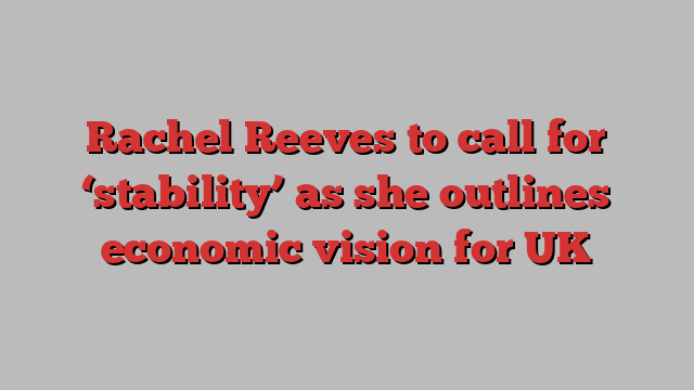 Rachel Reeves to call for ‘stability’ as she outlines economic vision for UK