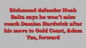 Richmond defender Noah Balta says he won’t miss coach Damien Hardwick after his move to Gold Coast, Adem Yze, forward