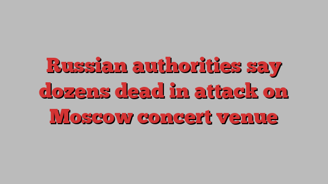 Russian authorities say dozens dead in attack on Moscow concert venue