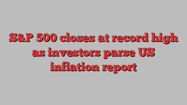 S&P 500 closes at record high as investors parse US inflation report