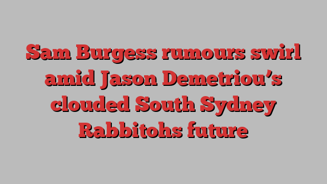 Sam Burgess rumours swirl amid Jason Demetriou’s clouded South Sydney Rabbitohs future