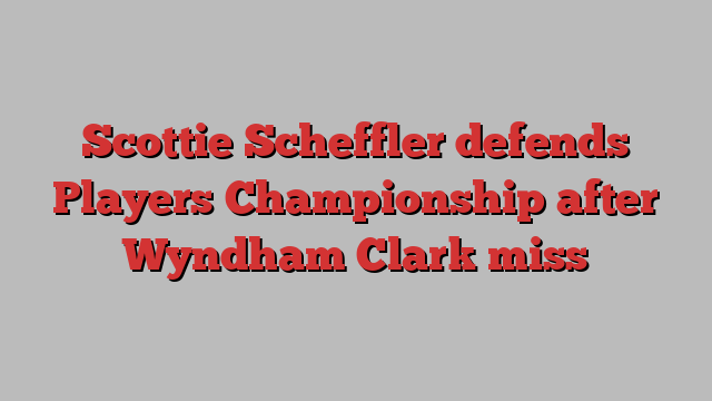 Scottie Scheffler defends Players Championship after Wyndham Clark miss