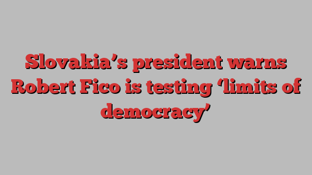 Slovakia’s president warns Robert Fico is testing ‘limits of democracy’