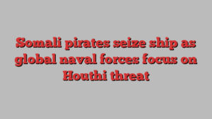 Somali pirates seize ship as global naval forces focus on Houthi threat