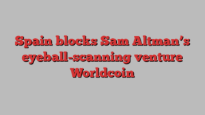 Spain blocks Sam Altman’s eyeball-scanning venture Worldcoin