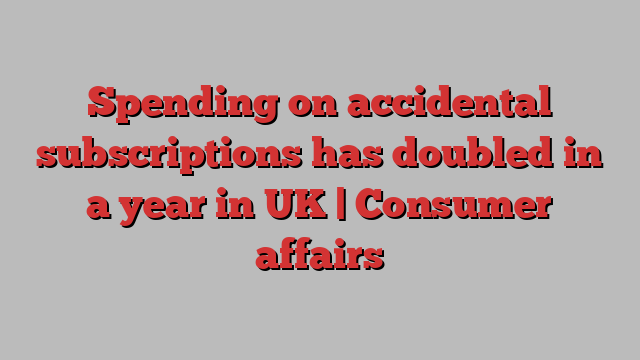 Spending on accidental subscriptions has doubled in a year in UK | Consumer affairs