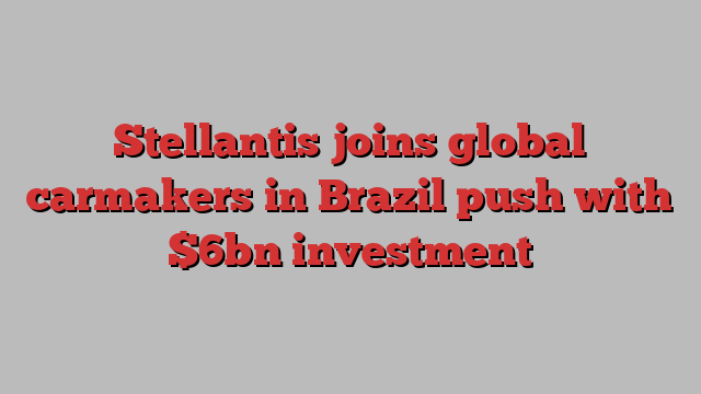 Stellantis joins global carmakers in Brazil push with $6bn investment