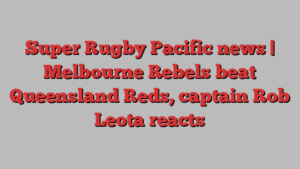 Super Rugby Pacific news | Melbourne Rebels beat Queensland Reds, captain Rob Leota reacts