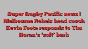 Super Rugby Pacific news | Melbourne Rebels head coach Kevin Foote responds to Tim Horan’s ‘soft’ barb