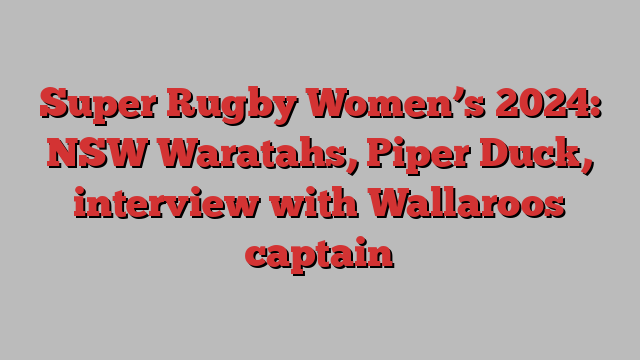 Super Rugby Women’s 2024: NSW Waratahs, Piper Duck, interview with Wallaroos captain