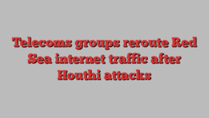 Telecoms groups reroute Red Sea internet traffic after Houthi attacks