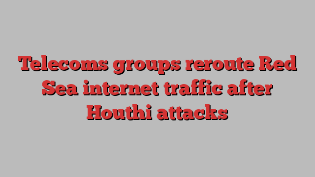 Telecoms groups reroute Red Sea internet traffic after Houthi attacks