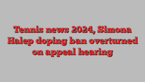 Tennis news 2024, Simona Halep doping ban overturned on appeal hearing