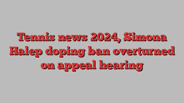 Tennis news 2024, Simona Halep doping ban overturned on appeal hearing