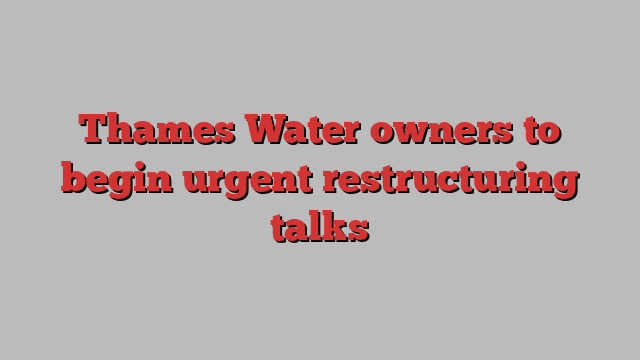 Thames Water owners to begin urgent restructuring talks