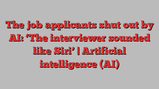 The job applicants shut out by AI: ‘The interviewer sounded like Siri’ | Artificial intelligence (AI)