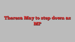 Theresa May to step down as MP