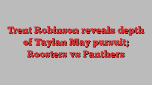 Trent Robinson reveals depth of Taylan May pursuit; Roosters vs Panthers