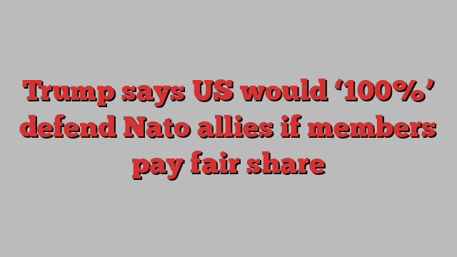 Trump says US would ‘100%’ defend Nato allies if members pay fair share