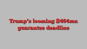 Trump’s looming $464mn guarantee deadline