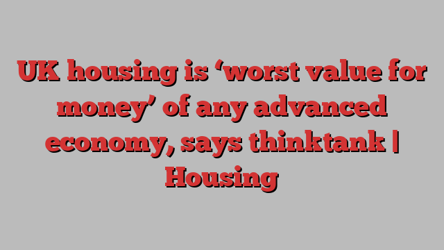 UK housing is ‘worst value for money’ of any advanced economy, says thinktank | Housing