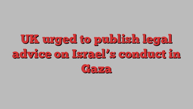 UK urged to publish legal advice on Israel’s conduct in Gaza
