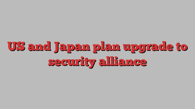 US and Japan plan upgrade to security alliance