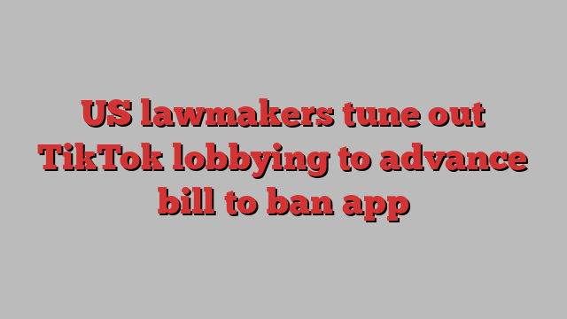 US lawmakers tune out TikTok lobbying to advance bill to ban app