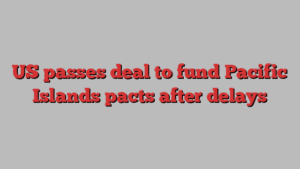 US passes deal to fund Pacific Islands pacts after delays