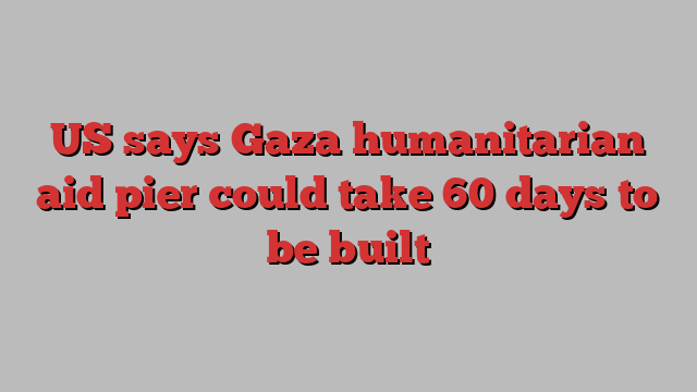 US says Gaza humanitarian aid pier could take 60 days to be built