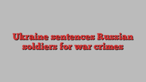 Ukraine sentences Russian soldiers for war crimes