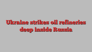 Ukraine strikes oil refineries deep inside Russia