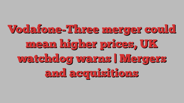 Vodafone-Three merger could mean higher prices, UK watchdog warns | Mergers and acquisitions