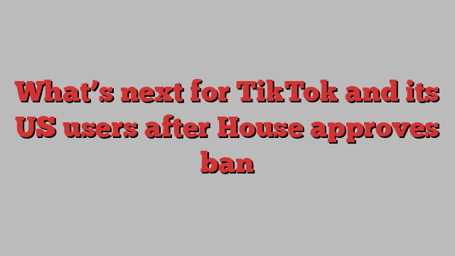 What’s next for TikTok and its US users after House approves ban