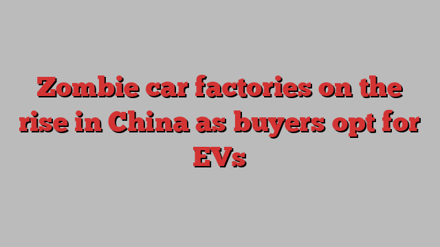 Zombie car factories on the rise in China as buyers opt for EVs