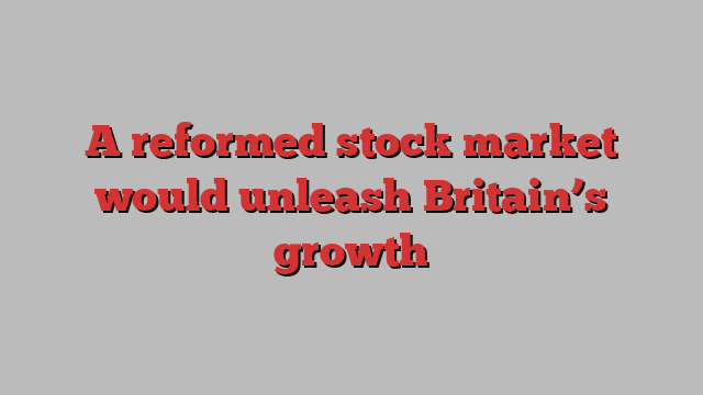 A reformed stock market would unleash Britain’s growth