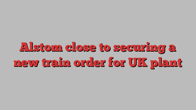 Alstom close to securing a new train order for UK plant