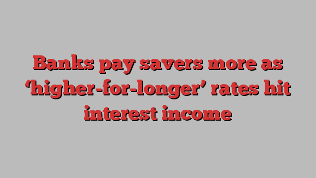 Banks pay savers more as ‘higher-for-longer’ rates hit interest income