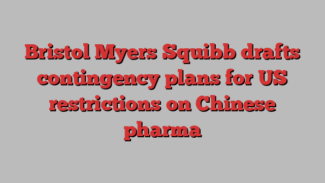 Bristol Myers Squibb drafts contingency plans for US restrictions on Chinese pharma